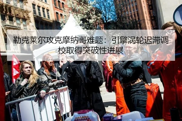勒克莱尔攻克摩纳哥难题：引擎涡轮迟滞调校取得突破性进展